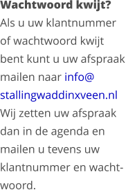 Wachtwoord kwijt?Als u uw klantnummer  of wachtwoord kwijt  bent kunt u uw afspraak  mailen naar info@  stallingwaddinxveen.nlWij zetten uw afspraak  dan in de agenda en  mailen u tevens uw  klantnummer en wacht- woord.