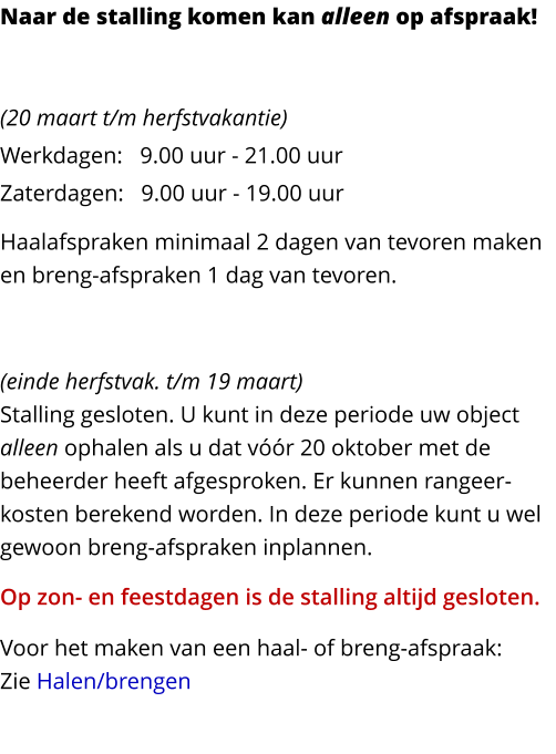 Naar de stalling komen kan alleen op afspraak! ZOMERPERIODE  (20 maart t/m herfstvakantie)Werkdagen:   9.00 uur - 21.00 uurZaterdagen:   9.00 uur - 19.00 uur Haalafspraken minimaal 2 dagen van tevoren maken en breng-afspraken 1 dag van tevoren. WINTERPERIODE  (einde herfstvak. t/m 19 maart)Stalling gesloten. U kunt in deze periode uw object alleen ophalen als u dat vóór 20 oktober met de beheerder heeft afgesproken. Er kunnen rangeer-kosten berekend worden. In deze periode kunt u wel gewoon breng-afspraken inplannen. Op zon- en feestdagen is de stalling altijd gesloten. Voor het maken van een haal- of breng-afspraak:Zie Halen/brengen
