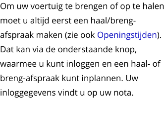 Om uw voertuig te brengen of op te halen moet u altijd eerst een haal/breng-afspraak maken (zie ook Openingstijden). Dat kan via de onderstaande knop, waarmee u kunt inloggen en een haal- of breng-afspraak kunt inplannen. Uw inloggegevens vindt u op uw nota.