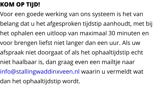 KOM OP TIJD!Voor een goede werking van ons systeem is het van belang dat u het afgesproken tijdstip aanhoudt, met bij het ophalen een uitloop van maximaal 30 minuten en voor brengen liefst niet langer dan een uur. Als uw afspraak niet doorgaat of als het ophaaltijdstip echt niet haalbaar is, dan graag even een mailtje naar info@stallingwaddinxveen.nl waarin u vermeldt wat dan het ophaaltijdstip wordt.