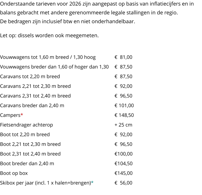Onderstaande tarieven voor 2026 zijn aangepast op basis van inflatiecijfers en in balans gebracht met andere gerenommeerde legale stallingen in de regio.De bedragen zijn inclusief btw en niet onderhandelbaar. Let op: dissels worden ook meegemeten.Soort object		                   Per lengtemeter per jaar Vouwwagens tot 1,60 m breed / 1,30 hoog	€  81,00Vouwwagens breder dan 1,60 of hoger dan 1,30	€  87,50Caravans tot 2,20 m breed	€  87,50Caravans 2,21 tot 2,30 m breed	€  92,00Caravans 2,31 tot 2,40 m breed	€  96,50Caravans breder dan 2,40 m	€ 101,00Campers*	€ 148,50Fietsendrager achterop 	+ 25 cmBoot tot 2,20 m breed	€  92,00Boot 2,21 tot 2,30 m breed	€  96,50Boot 2,31 tot 2,40 m breed	€100,00Boot breder dan 2,40 m	€104,50Boot op box	€145,00Skibox per jaar (incl. 1 x halen+brengen)*	€  56,00